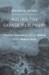 Title: Ruling the Savage Periphery: Frontier Governance and the Making of the Modern State, Author: Benjamin D. Hopkins