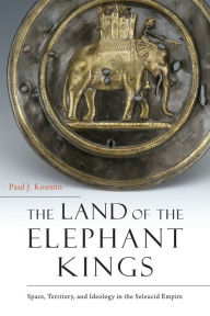 Title: The Land of the Elephant Kings: Space, Territory, and Ideology in the Seleucid Empire, Author: Paul J. Kosmin