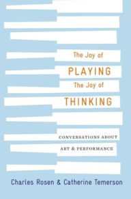 Title: The Joy of Playing, the Joy of Thinking: Conversations about Art and Performance, Author: Charles Rosen