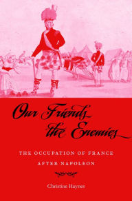 Title: Our Friends the Enemies: The Occupation of France after Napoleon, Author: Christine Haynes