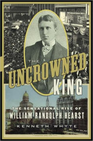The Uncrowned King: The Sensational Rise of William Randolph Hearst