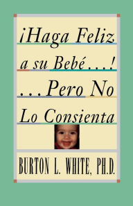 Title: Haga Feliz a su Bebe...Pero No Lo Consienta (Raising a Happy, Unspoiled Child): Raising a Happy, Unspoiled Child, Author: Burton L. White