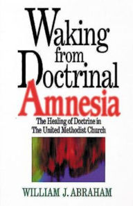 Title: Waking from Doctrinal Amnesia: The Healing of Doctrine in the United Methodist Church, Author: William J Abraham