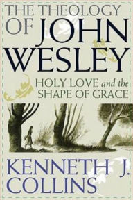 Title: The Theology of John Wesley: Holy Love and the Shape of Grace, Author: Kenneth J Collins Ph.D.