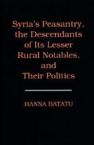 Title: Syria's Peasantry, the Descendants of Its Lesser Rural Notables, and Their Politics, Author: Hanna Batatu