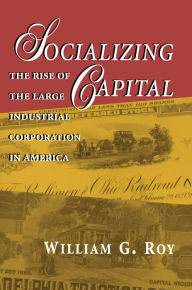 Title: Socializing Capital: The Rise of the Large Industrial Corporation in America, Author: William G. Roy