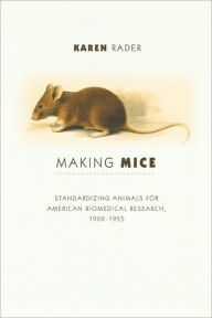 Title: Making Mice: Standardizing Animals for American Biomedical Research, 1900-1955, Author: Karen Rader