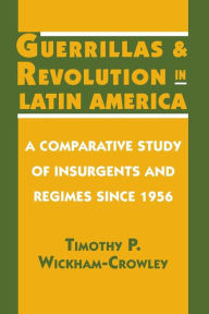 Title: Guerrillas and Revolution in Latin America: A Comparative Study of Insurgents and Regimes since 1956 / Edition 1, Author: Timothy P. Wickham-Crowley