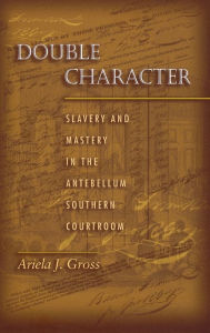 Title: Double Character: Slavery and Mastery in the Antebellum Southern Courtroom, Author: Ariela J. Gross