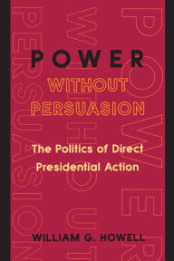Title: Power without Persuasion: The Politics of Direct Presidential Action / Edition 1, Author: William G. Howell
