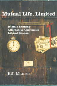 Title: Mutual Life, Limited: Islamic Banking, Alternative Currencies, Lateral Reason, Author: Bill Maurer