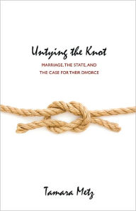 Title: Untying the Knot: Marriage, the State, and the Case for Their Divorce, Author: Tamara Metz