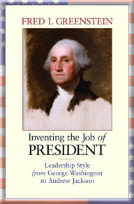 Title: Inventing the Job of President: Leadership Style from George Washington to Andrew Jackson, Author: Fred I. Greenstein
