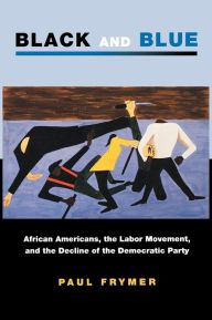 Title: Black and Blue: African Americans, the Labor Movement, and the Decline of the Democratic Party, Author: Paul Frymer