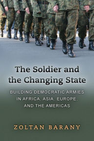 Title: The Soldier and the Changing State: Building Democratic Armies in Africa, Asia, Europe, and the Americas, Author: Zoltan Barany