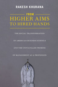 Title: From Higher Aims to Hired Hands: The Social Transformation of American Business Schools and the Unfulfilled Promise of Management as a Profession, Author: Rakesh Khurana