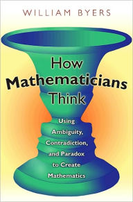 Title: How Mathematicians Think: Using Ambiguity, Contradiction, and Paradox to Create Mathematics, Author: William Byers