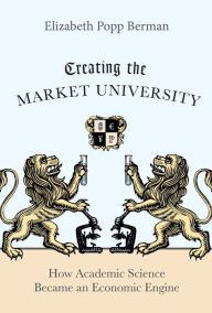 Title: Creating the Market University: How Academic Science Became an Economic Engine, Author: Elizabeth Popp Berman