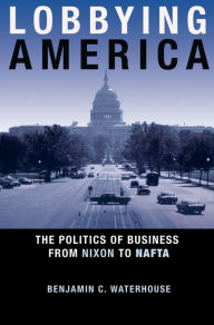 Title: Lobbying America: The Politics of Business from Nixon to NAFTA, Author: Benjamin C. Waterhouse
