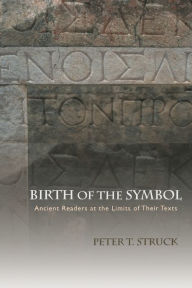 Title: Birth of the Symbol: Ancient Readers at the Limits of Their Texts, Author: Peter Struck