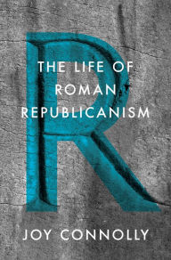 Title: The Life of Roman Republicanism, Author: Joy Connolly