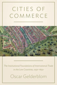 Title: Cities of Commerce: The Institutional Foundations of International Trade in the Low Countries, 1250-1650, Author: Oscar Gelderblom