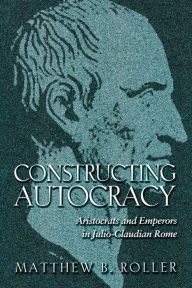 Title: Constructing Autocracy: Aristocrats and Emperors in Julio-Claudian Rome, Author: Matthew B. Roller