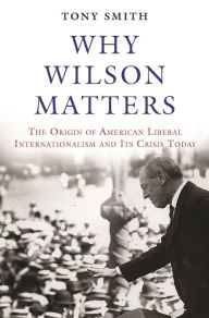 Title: Why Wilson Matters: The Origin of American Liberal Internationalism and Its Crisis Today, Author: Tony Smith