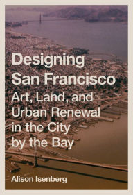 Title: Designing San Francisco: Art, Land, and Urban Renewal in the City by the Bay, Author: Alison Isenberg