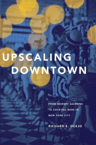 Title: Upscaling Downtown: From Bowery Saloons to Cocktail Bars in New York City, Author: Richard E. Ocejo