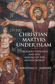 Title: Christian Martyrs under Islam: Religious Violence and the Making of the Muslim World, Author: Christian C. Sahner