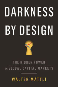 Title: Darkness by Design: The Hidden Power in Global Capital Markets, Author: Walter Mattli