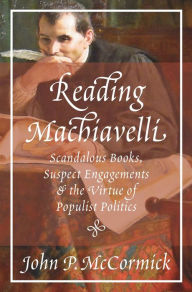 Title: Reading Machiavelli: Scandalous Books, Suspect Engagements, and the Virtue of Populist Politics, Author: John P. McCormick