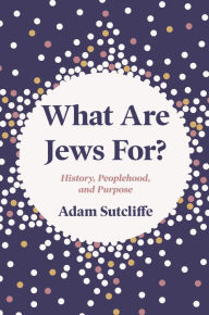 Title: What Are Jews For?: History, Peoplehood, and Purpose, Author: Adam Sutcliffe