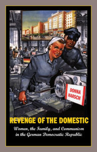 Title: Revenge of the Domestic: Women, the Family, and Communism in the German Democratic Republic, Author: Donna Harsch