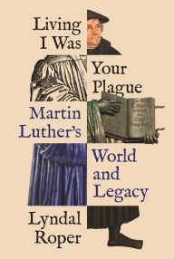 Title: Living I Was Your Plague: Martin Luther's World and Legacy, Author: Lyndal Roper