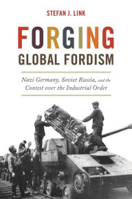 Title: Forging Global Fordism: Nazi Germany, Soviet Russia, and the Contest over the Industrial Order, Author: Stefan J. Link