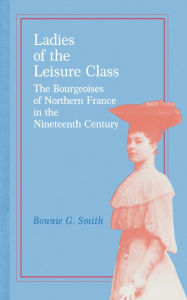 Title: Ladies of the Leisure Class: The Bourgeoises of Northern France in the 19th Century, Author: Bonnie G. Smith