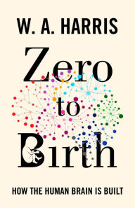 Title: Zero to Birth: How the Human Brain Is Built, Author: William A. Harris