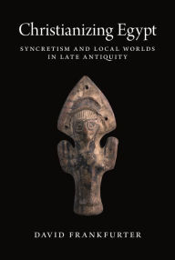 Title: Christianizing Egypt: Syncretism and Local Worlds in Late Antiquity, Author: David Frankfurter