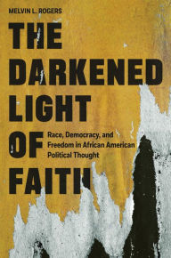 Title: The Darkened Light of Faith: Race, Democracy, and Freedom in African American Political Thought, Author: Melvin L. Rogers