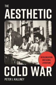 Title: The Aesthetic Cold War: Decolonization and Global Literature, Author: Peter J. Kalliney