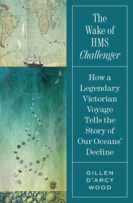 Title: The Wake of HMS Challenger: How a Legendary Victorian Voyage Tells the Story of Our Oceans' Decline, Author: Gillen D'Arcy Wood