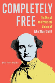Title: Completely Free: The Moral and Political Vision of John Stuart Mill, Author: John Peter DiIulio