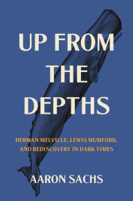 Title: Up from the Depths: Herman Melville, Lewis Mumford, and Rediscovery in Dark Times, Author: Aaron Sachs