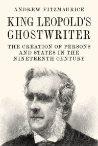 Title: King Leopold's Ghostwriter: The Creation of Persons and States in the Nineteenth Century, Author: Andrew Fitzmaurice