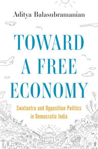 Title: Toward a Free Economy: Swatantra and Opposition Politics in Democratic India, Author: Aditya Balasubramanian