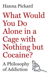 Title: What Would You Do Alone in a Cage with Nothing but Cocaine?: A Philosophy of Addiction, Author: Hanna Pickard