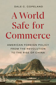 Title: A World Safe for Commerce: American Foreign Policy from the Revolution to the Rise of China, Author: Dale C. Copeland