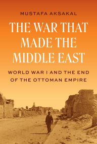 Title: The War That Made the Middle East: World War I and the End of the Ottoman Empire, Author: Mustafa Aksakal